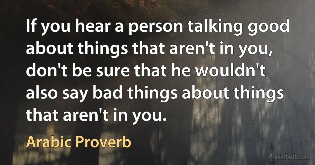 If you hear a person talking good about things that aren't in you, don't be sure that he wouldn't also say bad things about things that aren't in you. (Arabic Proverb)