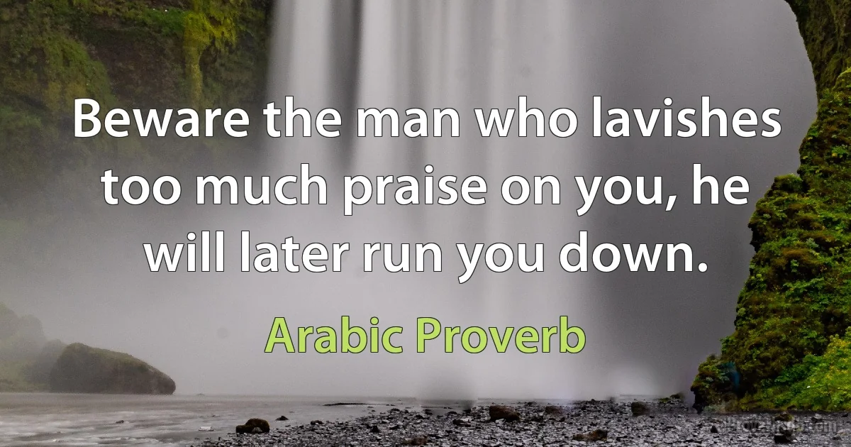 Beware the man who lavishes too much praise on you, he will later run you down. (Arabic Proverb)