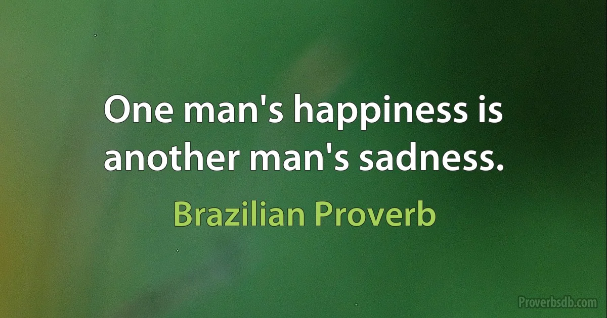 One man's happiness is another man's sadness. (Brazilian Proverb)