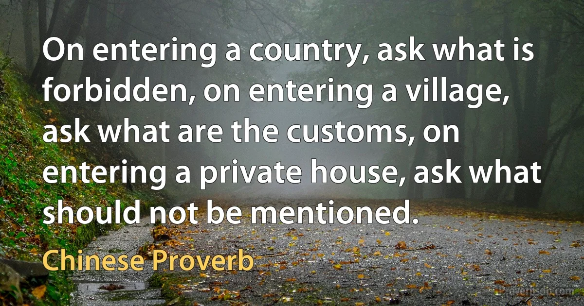 On entering a country, ask what is forbidden, on entering a village, ask what are the customs, on entering a private house, ask what should not be mentioned. (Chinese Proverb)