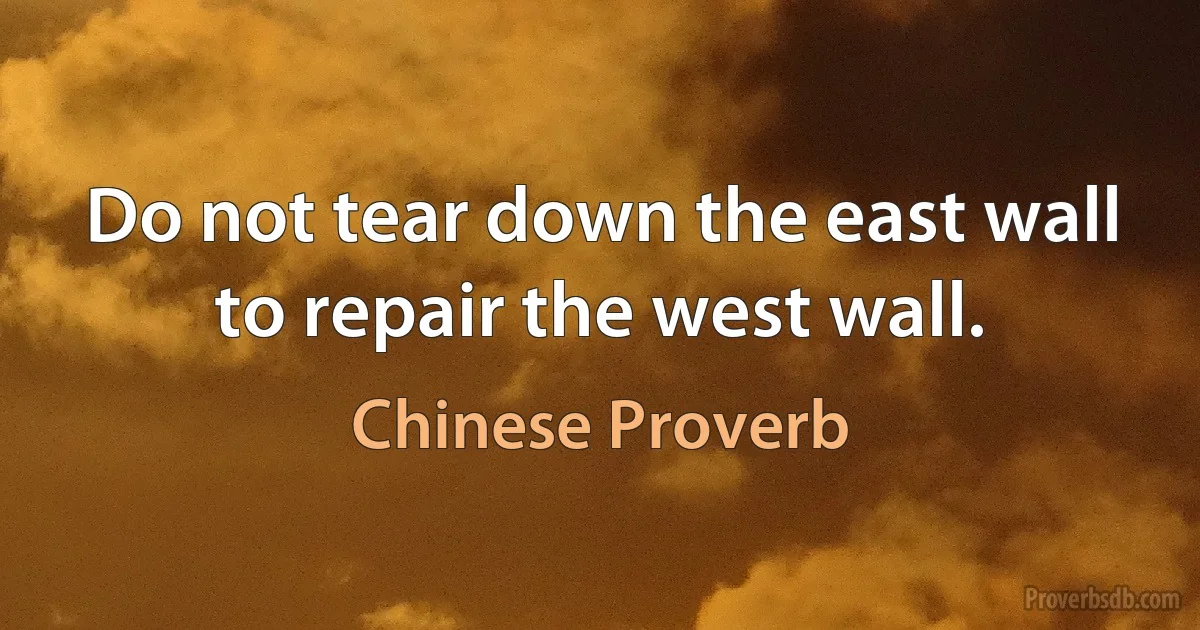 Do not tear down the east wall to repair the west wall. (Chinese Proverb)