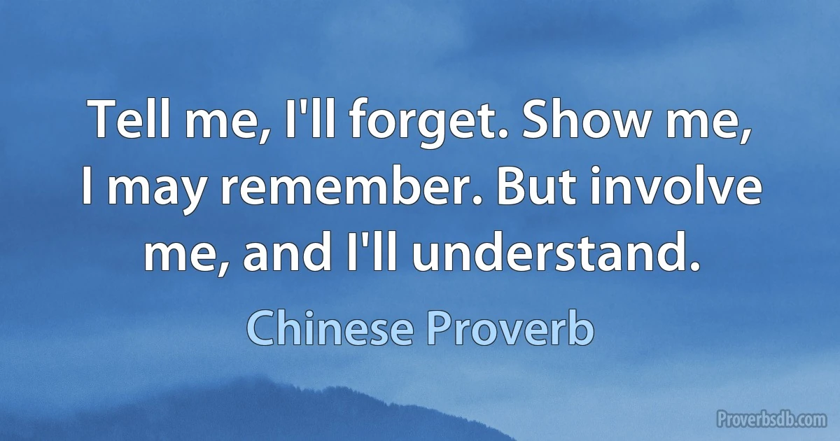 Tell me, I'll forget. Show me, I may remember. But involve me, and I'll understand. (Chinese Proverb)