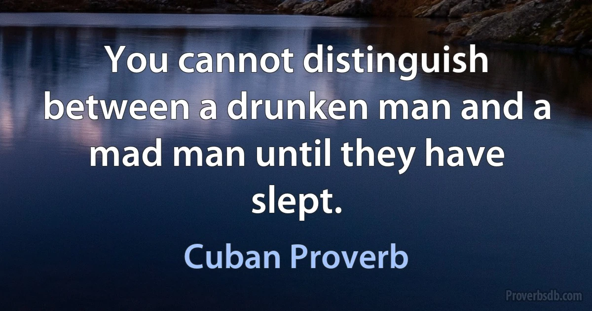 You cannot distinguish between a drunken man and a mad man until they have slept. (Cuban Proverb)