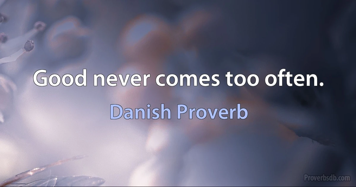 Good never comes too often. (Danish Proverb)