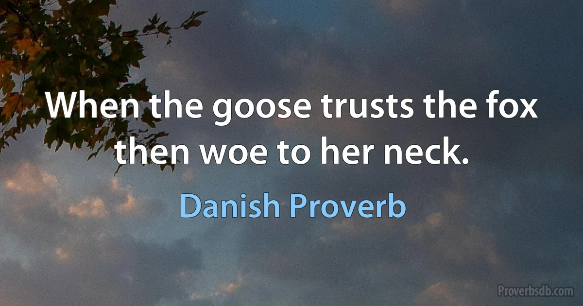 When the goose trusts the fox then woe to her neck. (Danish Proverb)