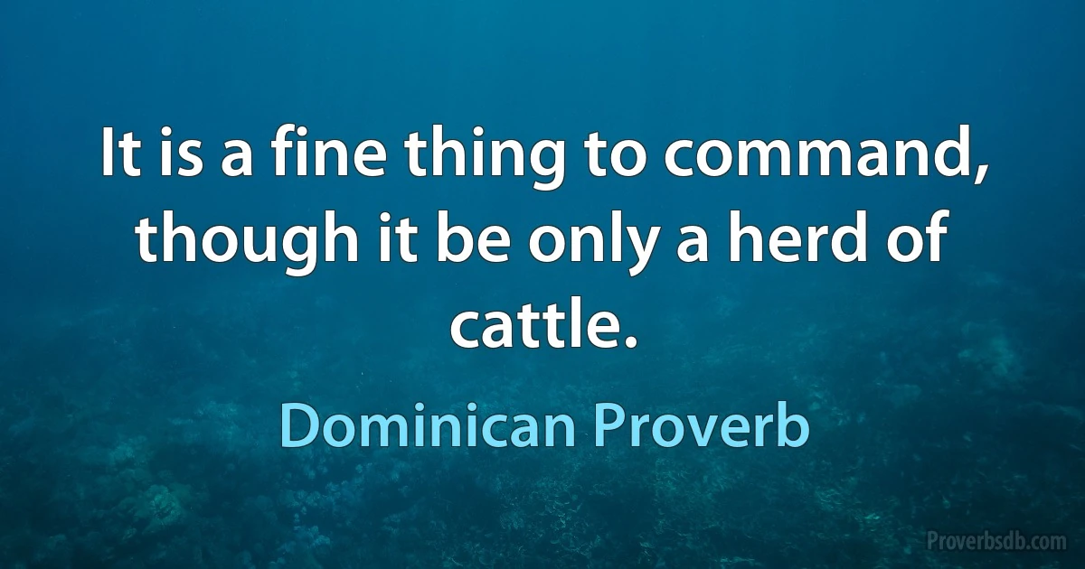 It is a fine thing to command, though it be only a herd of cattle. (Dominican Proverb)