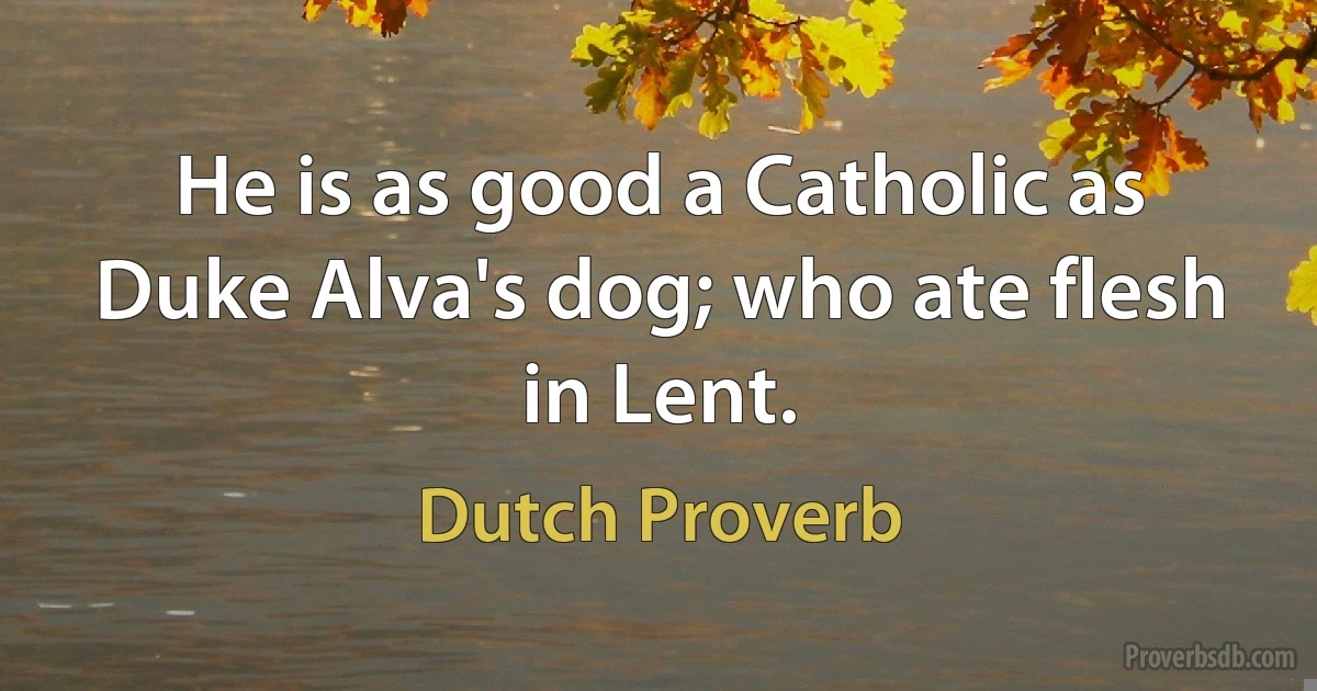 He is as good a Catholic as Duke Alva's dog; who ate flesh in Lent. (Dutch Proverb)