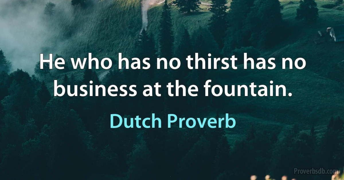 He who has no thirst has no business at the fountain. (Dutch Proverb)