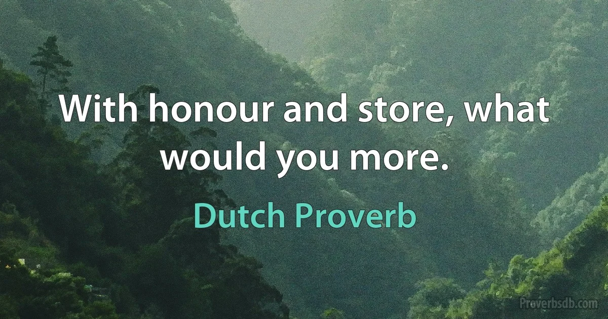 With honour and store, what would you more. (Dutch Proverb)