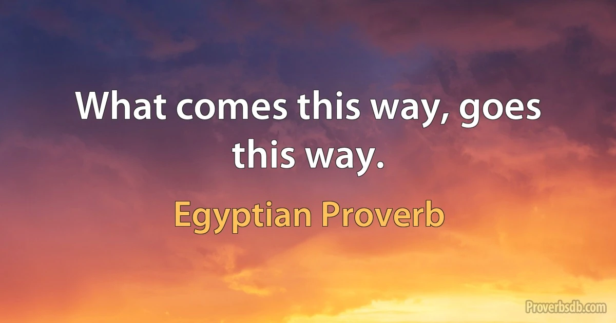 What comes this way, goes this way. (Egyptian Proverb)