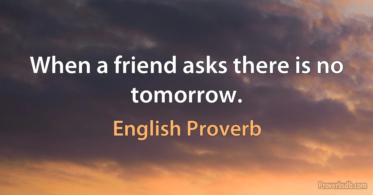 When a friend asks there is no tomorrow. (English Proverb)