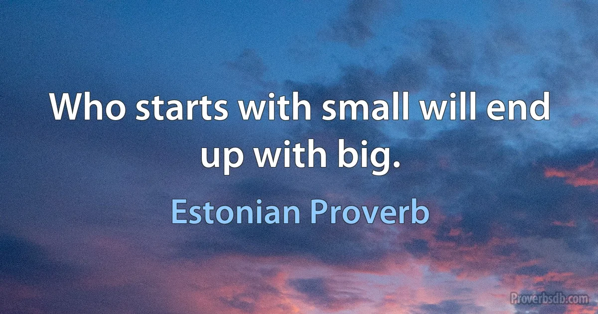 Who starts with small will end up with big. (Estonian Proverb)