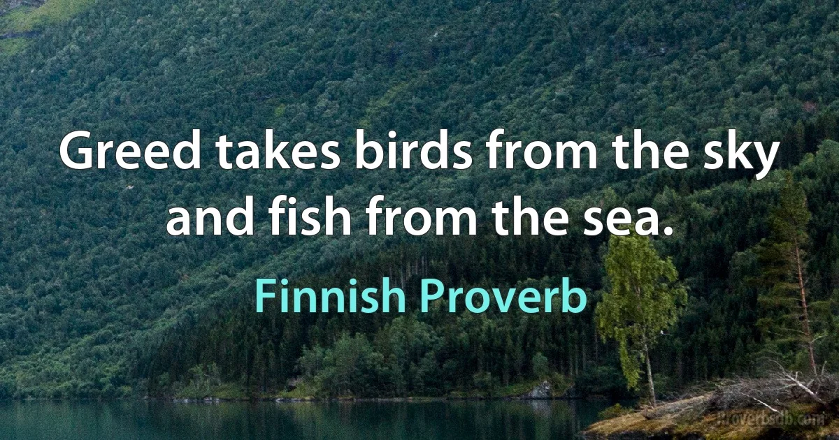 Greed takes birds from the sky and fish from the sea. (Finnish Proverb)