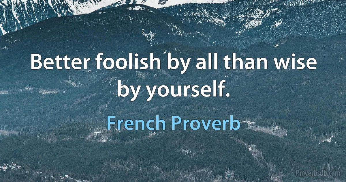 Better foolish by all than wise by yourself. (French Proverb)