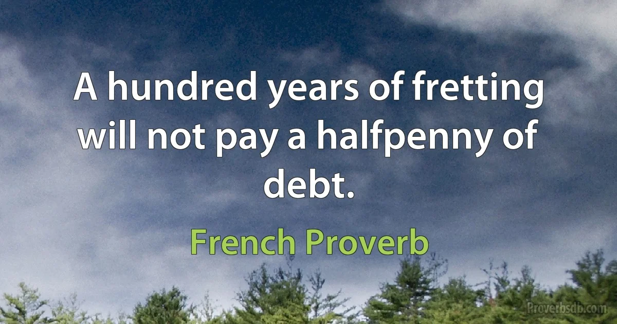 A hundred years of fretting will not pay a halfpenny of debt. (French Proverb)