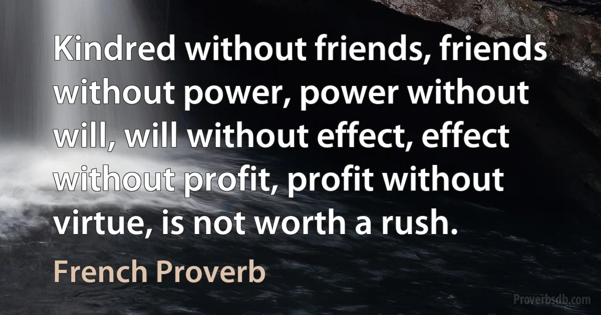 Kindred without friends, friends without power, power without will, will without effect, effect without profit, profit without virtue, is not worth a rush. (French Proverb)