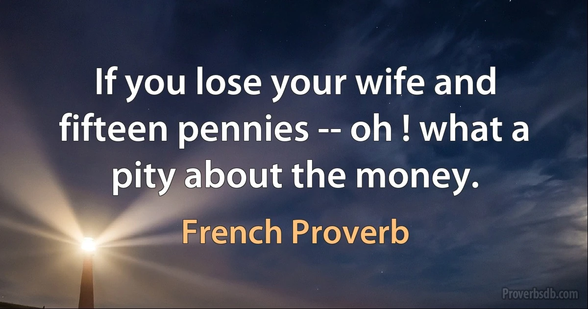 If you lose your wife and fifteen pennies -- oh ! what a pity about the money. (French Proverb)