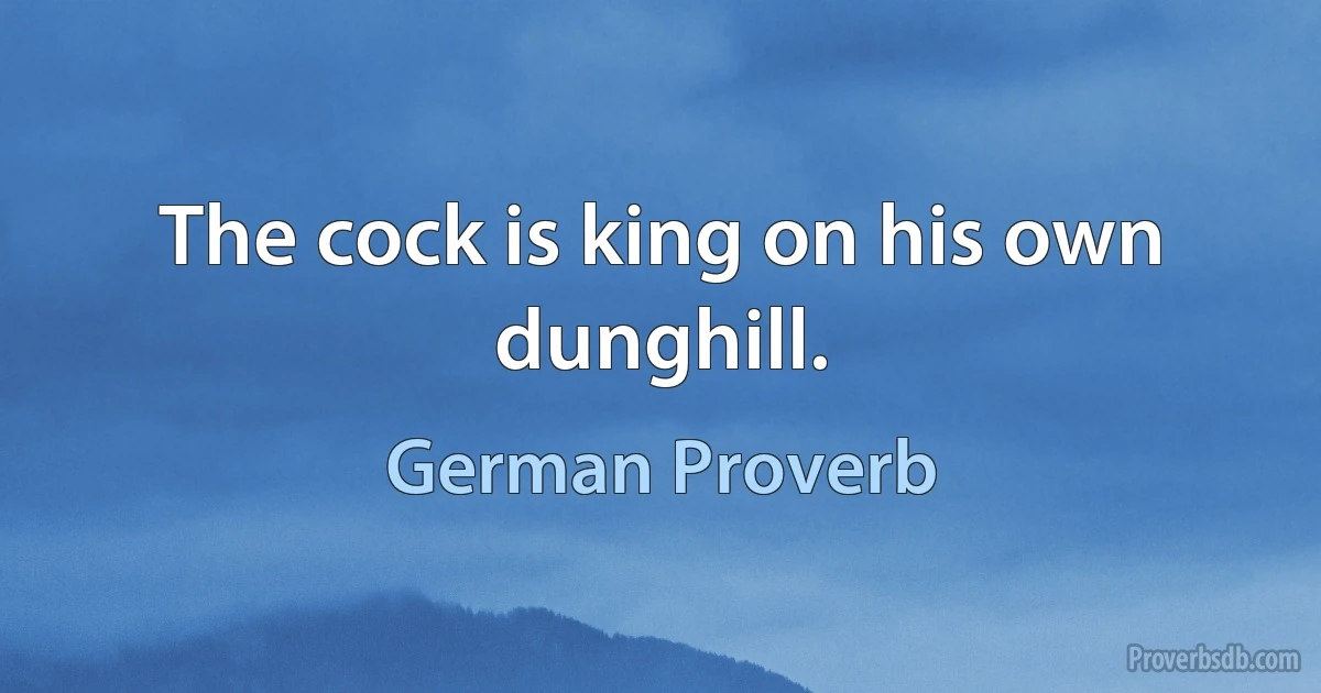 The cock is king on his own dunghill. (German Proverb)