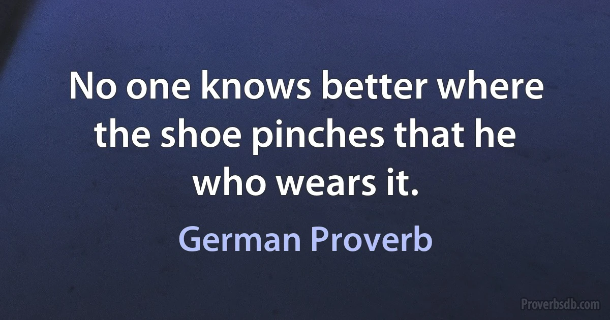 No one knows better where the shoe pinches that he who wears it. (German Proverb)