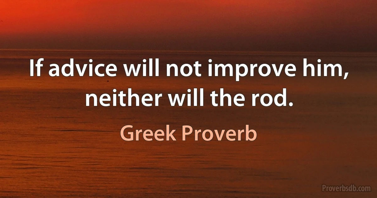 If advice will not improve him, neither will the rod. (Greek Proverb)