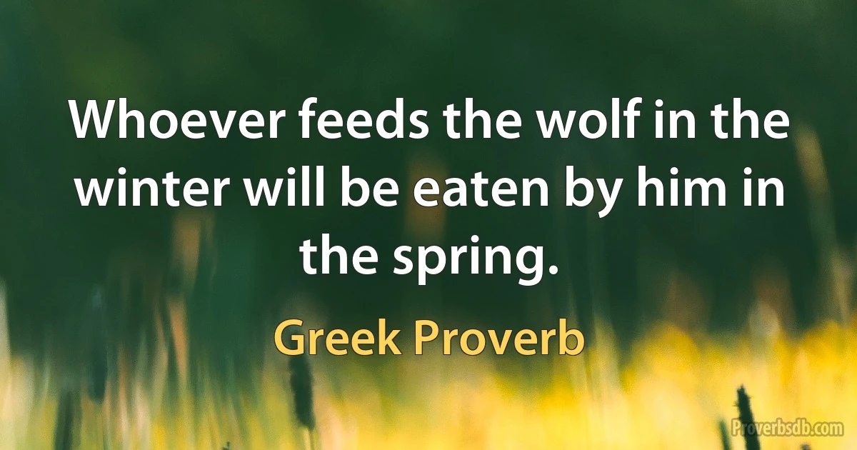 Whoever feeds the wolf in the winter will be eaten by him in the spring. (Greek Proverb)