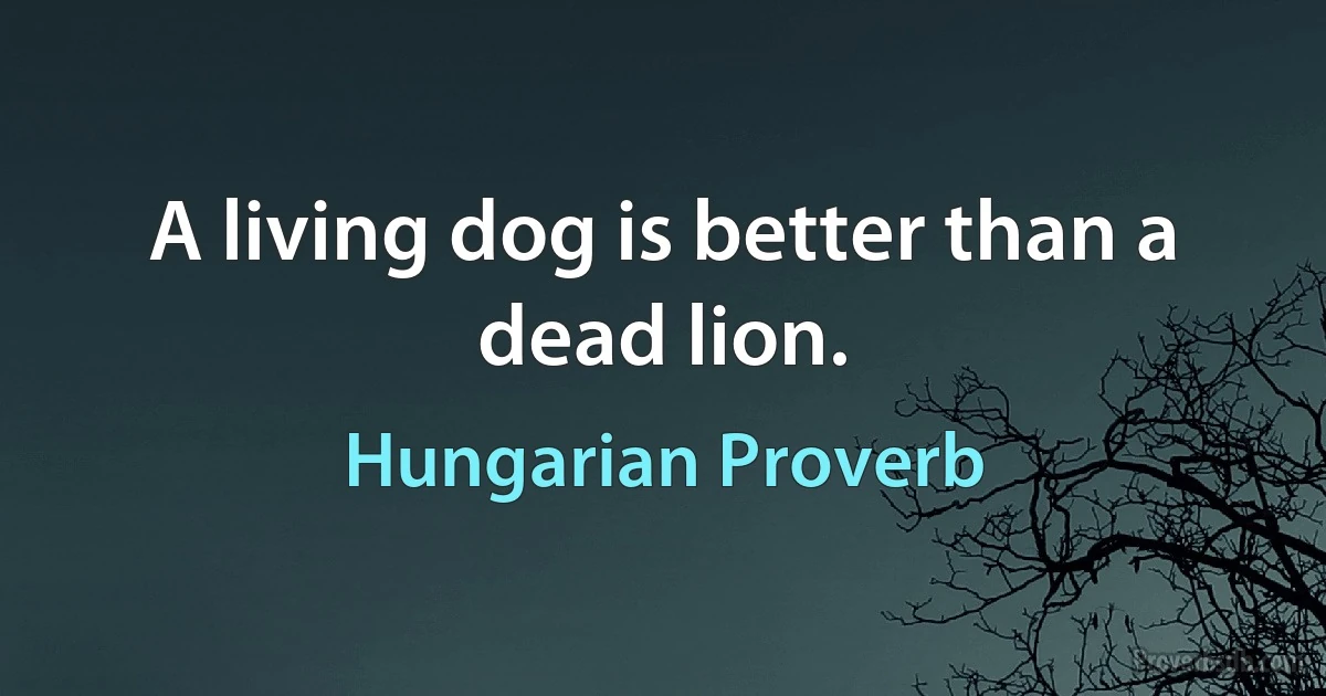 A living dog is better than a dead lion. (Hungarian Proverb)