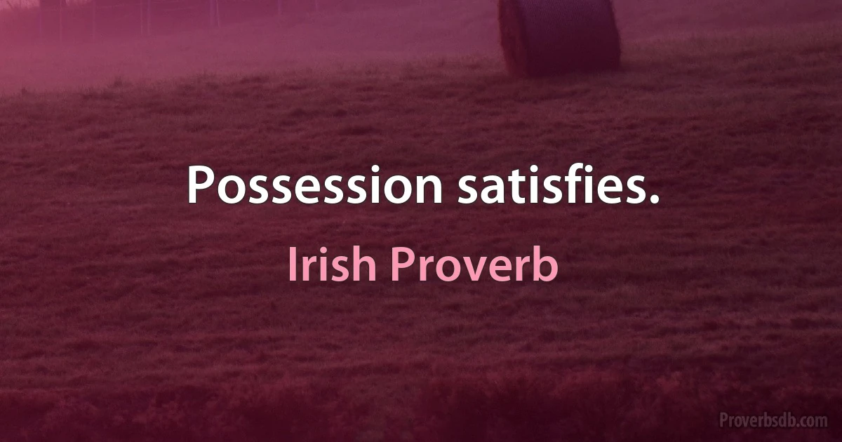 Possession satisfies. (Irish Proverb)