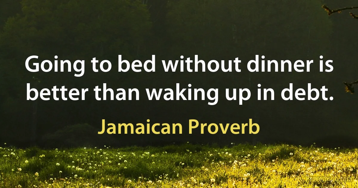 Going to bed without dinner is better than waking up in debt. (Jamaican Proverb)