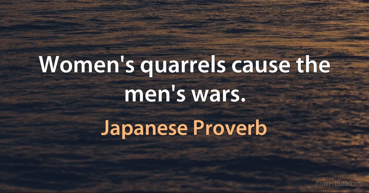 Women's quarrels cause the men's wars. (Japanese Proverb)