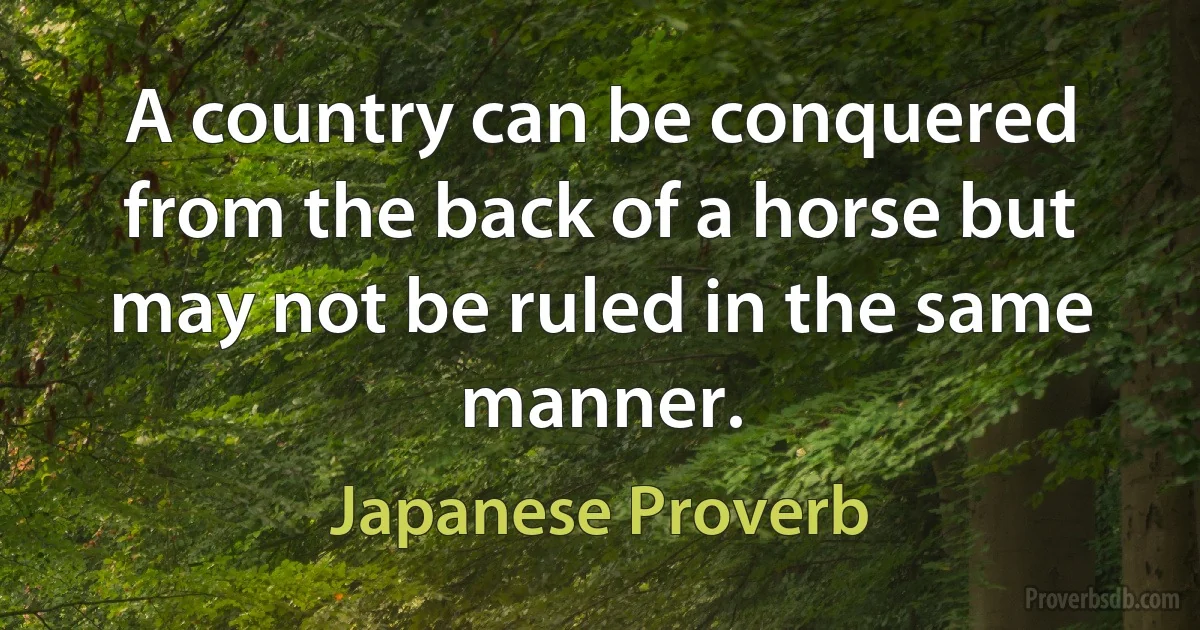 A country can be conquered from the back of a horse but may not be ruled in the same manner. (Japanese Proverb)