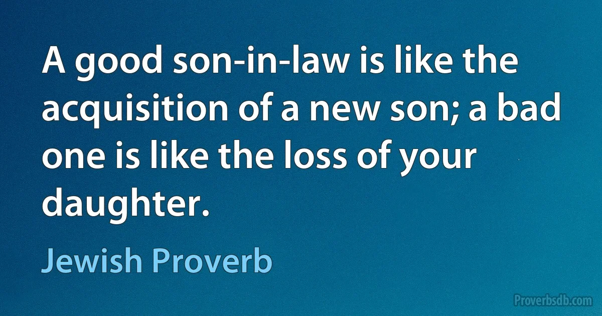 A good son-in-law is like the acquisition of a new son; a bad one is like the loss of your daughter. (Jewish Proverb)