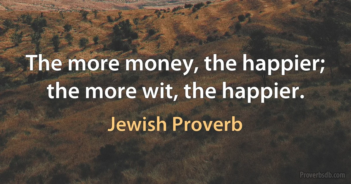 The more money, the happier; the more wit, the happier. (Jewish Proverb)