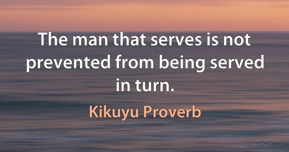 The man that serves is not prevented from being served in turn. (Kikuyu Proverb)