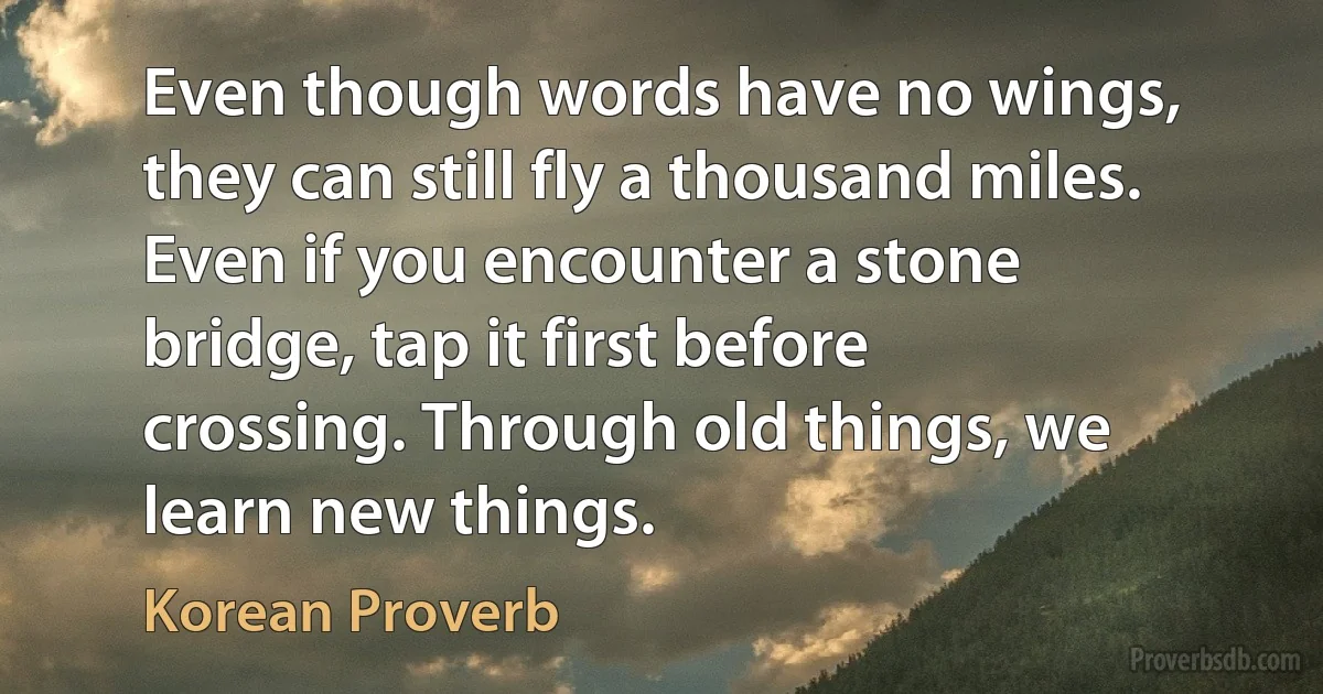 Even though words have no wings, they can still fly a thousand miles. Even if you encounter a stone bridge, tap it first before crossing. Through old things, we learn new things. (Korean Proverb)