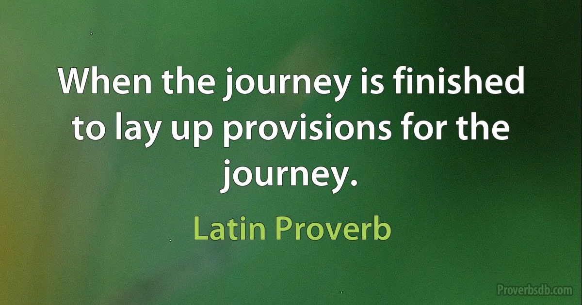 When the journey is finished to lay up provisions for the journey. (Latin Proverb)