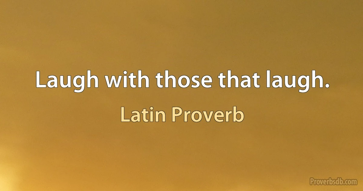 Laugh with those that laugh. (Latin Proverb)