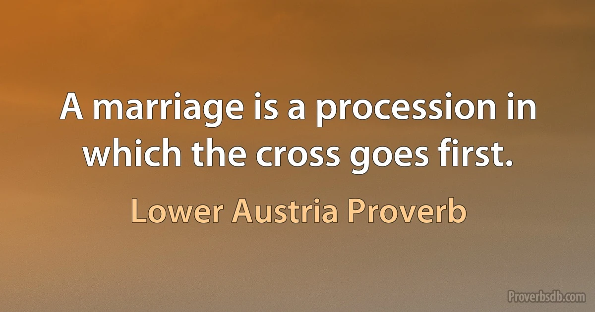 A marriage is a procession in which the cross goes first. (Lower Austria Proverb)