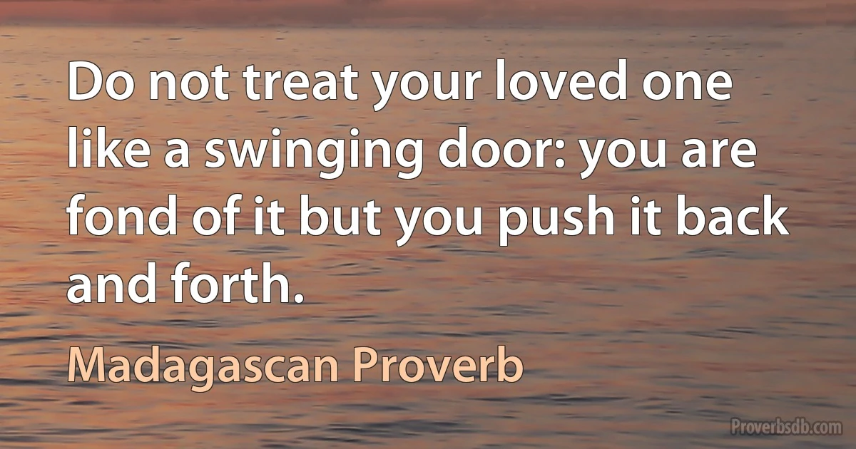 Do not treat your loved one like a swinging door: you are fond of it but you push it back and forth. (Madagascan Proverb)