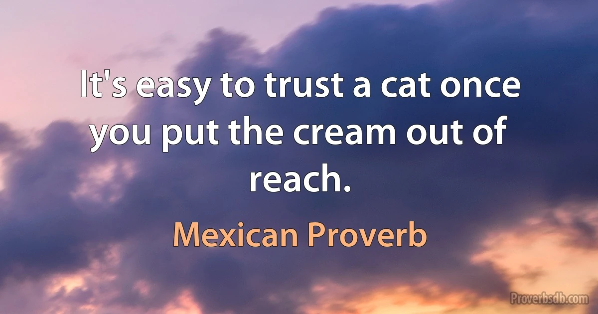 It's easy to trust a cat once you put the cream out of reach. (Mexican Proverb)