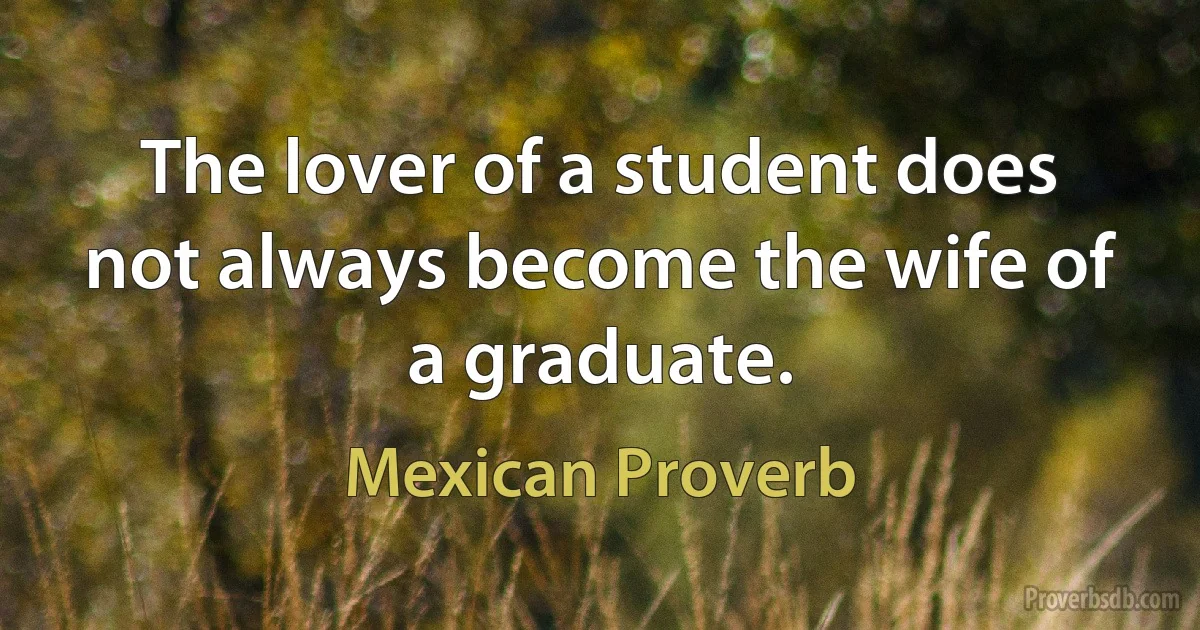 The lover of a student does not always become the wife of a graduate. (Mexican Proverb)