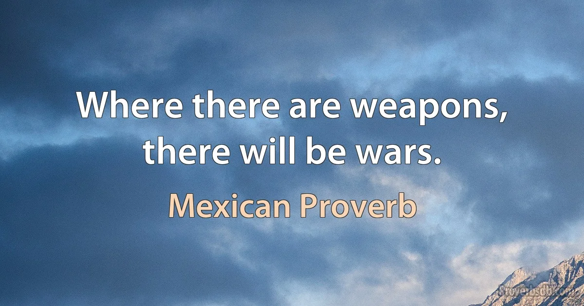 Where there are weapons, there will be wars. (Mexican Proverb)