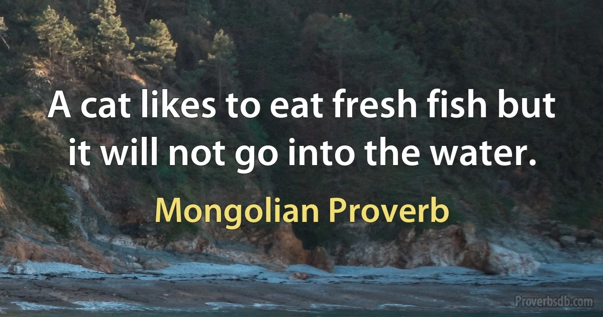 A cat likes to eat fresh fish but it will not go into the water. (Mongolian Proverb)