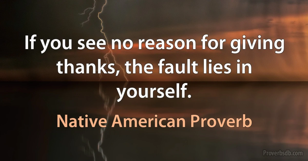 If you see no reason for giving thanks, the fault lies in yourself. (Native American Proverb)