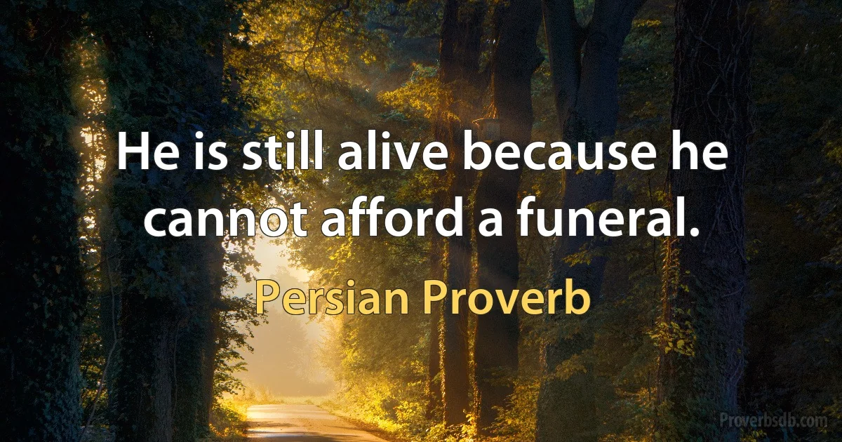 He is still alive because he cannot afford a funeral. (Persian Proverb)