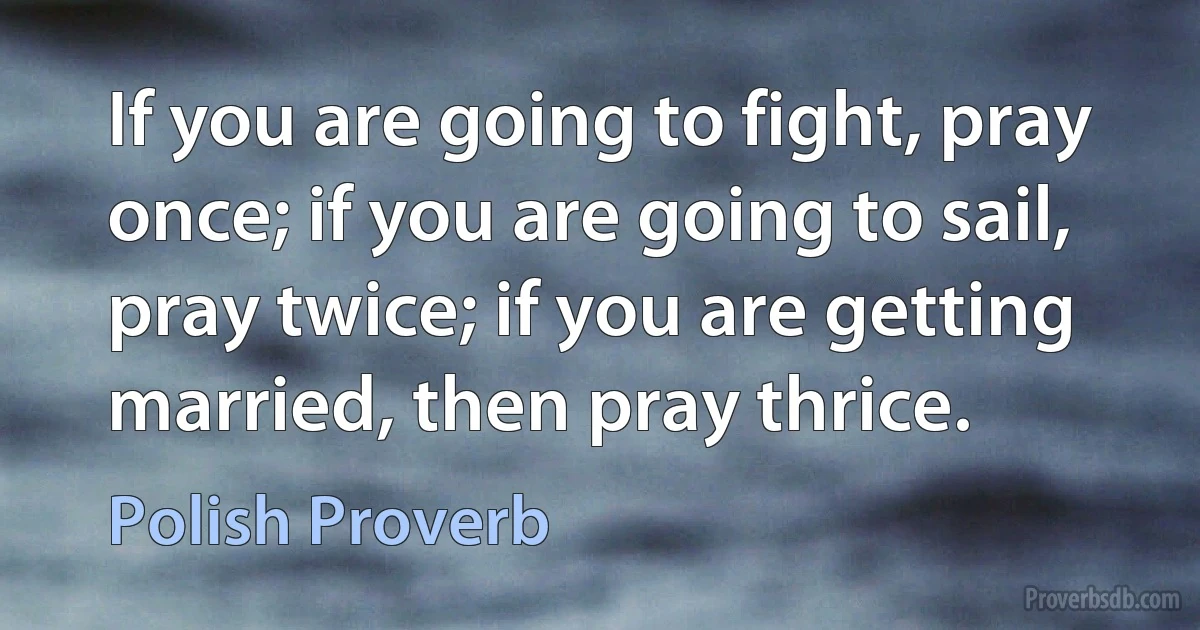 If you are going to fight, pray once; if you are going to sail, pray twice; if you are getting married, then pray thrice. (Polish Proverb)