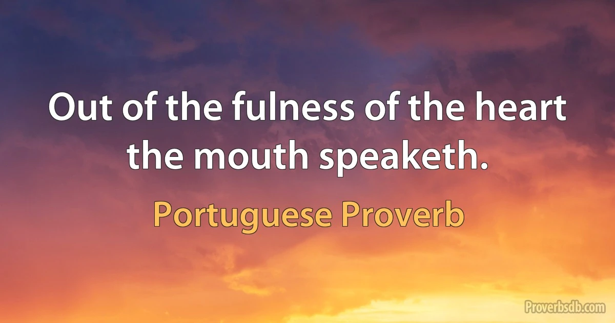 Out of the fulness of the heart the mouth speaketh. (Portuguese Proverb)