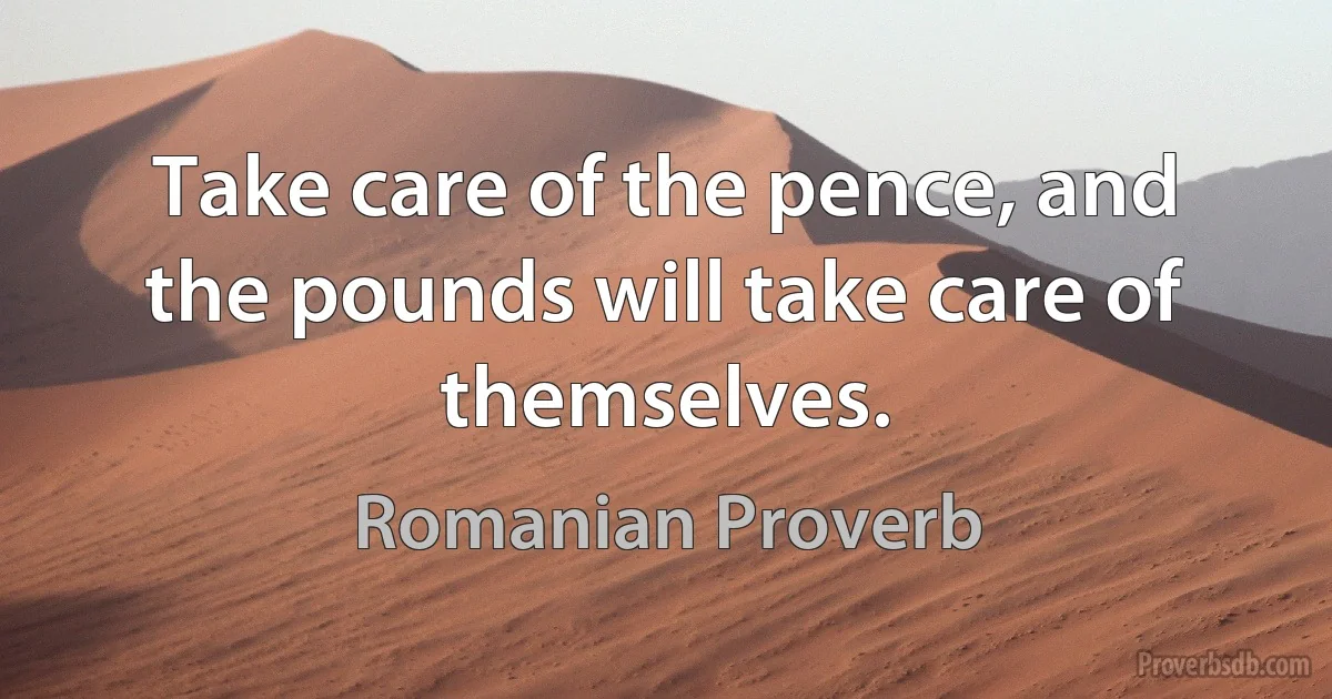 Take care of the pence, and the pounds will take care of themselves. (Romanian Proverb)