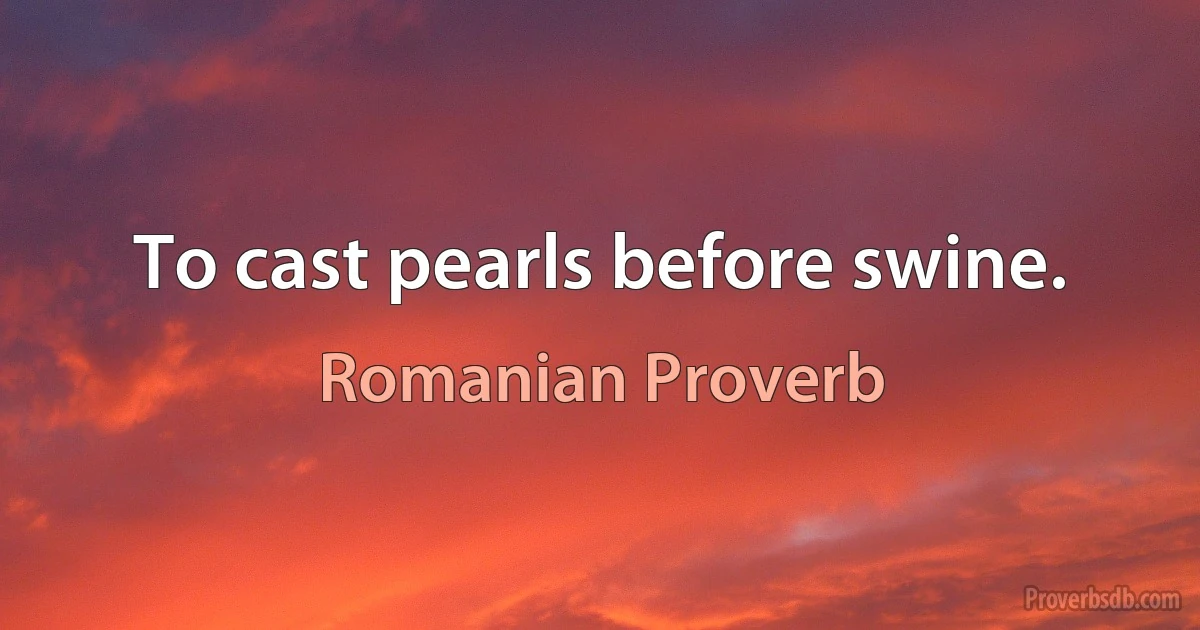 To cast pearls before swine. (Romanian Proverb)