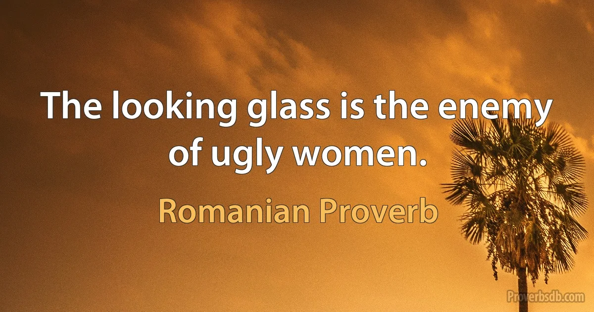 The looking glass is the enemy of ugly women. (Romanian Proverb)