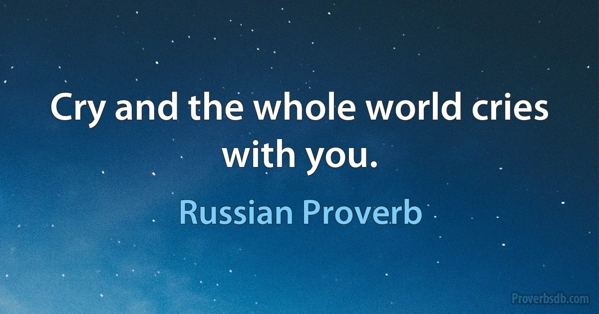 Cry and the whole world cries with you. (Russian Proverb)